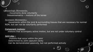 Physiologic Movements :
– movements done voluntarily
Osteokinematics – motions of the bones
Accessory Movements :
movements within the joint & surrounding tissues that are necessary for normal
ROM, but can not be voluntarily performed
Component motions:
motions that accompany active motion, but are not under voluntary control
Joint play :
motions that occur within the joint
Determined by joint capsule’s laxity
Can be demonstrated passively, but not performed actively
 