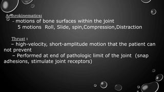 Arthrokinematics:
– motions of bone surfaces within the joint
5 motions Roll, Slide, spin,Compression,Distraction
Thrust :
– high-velocity, short-amplitude motion that the patient can
not prevent
– Performed at end of pathologic limit of the joint (snap
adhesions, stimulate joint receptors)
 