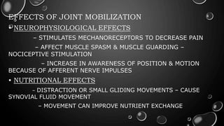 EFFECTS OF JOINT MOBILIZATION
• NEUROPHYSIOLOGICAL EFFECTS
– STIMULATES MECHANORECEPTORS TO DECREASE PAIN
– AFFECT MUSCLE SPASM & MUSCLE GUARDING –
NOCICEPTIVE STIMULATION
– INCREASE IN AWARENESS OF POSITION & MOTION
BECAUSE OF AFFERENT NERVE IMPULSES
• NUTRITIONAL EFFECTS
– DISTRACTION OR SMALL GLIDING MOVEMENTS – CAUSE
SYNOVIAL FLUID MOVEMENT
– MOVEMENT CAN IMPROVE NUTRIENT EXCHANGE
 