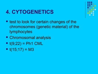 4. CYTOGENETICS
 test to look for certain changes of the
  chromosomes (genetic material) of the
  lymphocytes
 Chromosomal analysis

 t(9;22) = Ph1 CML

 t(15;17) = M3
 