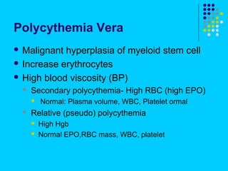 Polycythemia Vera
 Malignant hyperplasia of myeloid stem cell
 Increase erythrocytes

 High blood viscosity (BP)
     Secondary polycythemia- High RBC (high EPO)
         Normal: Plasma volume, WBC, Platelet ormal
     Relative (pseudo) polycythemia
         High Hgb
         Normal EPO,RBC mass, WBC, platelet
 