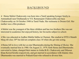 BACKGROUND
? Hema Malini Chakravarty was born into a Tamil speaking Iyengar family in
Ammankudi near Orathanadu to V.S. Ramanujam Chakravarthy and Jaya
Chakravarthy on 16 October 1948 in Tamil Nadu. Her nickname is Dream Girl. Her
mother was a film producer.
?Malini was the youngest of the three children and has two brothers.She was not
interested in academics but enjoyed history, her favourite subject in school.
?She was educated at Andhra Mahila Sabha in Chennai. She studied at DTEA Mandir
Marg till class 10th but did not complete class 10 when she got into acting.
?Hema fell in love with her co-star Dharmendra during the filming of Sholay. She
eventually married him in 1980. On August 21, 1979, both Hema and Dharmendra
converted to Islam, changed their names to Aisha Bi R. Chakravarty and Dilawar
Khan Kewal Krishn respectively, and got married in accordance with Islamic rites.
Dharmendra was married to Prakash Kaur who refused to divorce him.
 