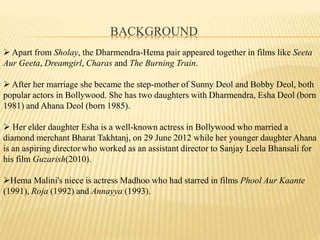 BACKGROUND
? Apart from Sholay, the Dharmendra-Hema pair appeared together in films like Seeta
Aur Geeta, Dreamgirl, Charas and The Burning Train.
? After her marriage she became the step-mother of Sunny Deol and Bobby Deol, both
popular actors in Bollywood. She has two daughters with Dharmendra, Esha Deol (born
1981) and Ahana Deol (born 1985).
? Her elder daughter Esha is a well-known actress in Bollywood who married a
diamond merchant Bharat Takhtanj, on 29 June 2012 while her younger daughter Ahana
is an aspiring director who worked as an assistant director to Sanjay Leela Bhansali for
his film Guzarish(2010).
?Hema Malini's niece is actress Madhoo who had starred in films Phool Aur Kaante
(1991), Roja (1992) and Annayya (1993).
 