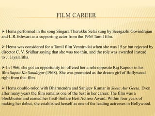FILM CAREER
? Hema performed in the song Singara Therukku Selai sung by Seergazhi Govindrajan
and L.R.Eshwari as a supporting actor from the 1963 Tamil film.
? Hema was considered for a Tamil film Venniradai when she was 15 yr but rejected by
director C. V. Sridhar saying that she was too thin, and the role was awarded instead
to J. Jayalalitha.
? In 1966, she got an opportunity to offered her a role opposite Raj Kapoor in his
film Sapno Ka Saudagar (1968). She was promoted as the dream girl of Bollywood
right from that film.
? Hema double-roled with Dharmendra and Sanjeev Kumar in Seeta Aur Geeta. Even
after many years the film remains one of the best in her career. The film was a
blockbuster and earned her firstFilmfare Best Actress Award. Within four years of
making her debut, she established herself as one of the leading actresses in Bollywood.
 