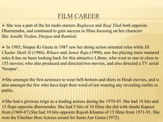 FILM CAREER
? She was a part of the hit multi-starrers Baghavat and Raaj Tilak both opposite
Dharmendra, and continued to gain success in films focusing on her character
like Aandhi Toofan, Durgaa and Ramkali.
? In 1985, Sitapur Ki Geeta in 1987 saw her doing action oriented roles while Ek
Chadar Maili Si (1986), Rihaee and Jamai Raja (1990), saw her playing more matured
roles.It has no been looking back for this attractive Libran, who went to star in close to
155 movies; who also produced and directed two movies, and also directed a TV serial
'Noopur'.
?She amongst the first actresses to wear bell-bottom and shirts in Hindi movies, and is
also amongst the few who have kept their word of not wearing any revealing outfits in
public.
?She had a glorious reign as a leading actress during the 1970-85. She had 18 hits and
15 flops opposite dharmendra. She had 5 hits of 10 films she did with shashi Kapoor
from (1969-87).She had 10 hits opposite Rajesh Khanna of 15 films from 1971-91. She
won the Filmfare Best Actress award for Seeta Aur Geeta (1972)
 