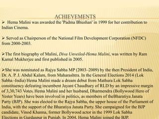 ACHIEVEMENTS
? Hema Malini was awarded the 'Padma Bhushan' in 1999 for her contribution to
Indian Cinema.
? Served as Chairperson of the National Film Development Corporation (NFDC)
from 2000-2003.
?The first biography of Malini, Diva Unveiled-Hema Malini, was written by Ram
Kamal Mukherjee and first published in 2005.
?She was nominated as Rajya Sabha MP (2003C2009) by the then President of India,
Dr. A. P. J. Abdul Kalam, from Maharashtra. In the General Elections 2014 (Lok
Sabha -India) Hema Malini made a dream debut from Mathura Lok Sabha
constituency defeating incumbent Jayant Chaudhary of RLD by an impressive margin
of 3,30,743 Votes. Hema Malini and her husband, Dharmendra (Bollywood Hero of
Yester Years) have been involved in politics, as members of theBharatiya Janata
Party (BJP). She was elected to the Rajya Sabha, the upper house of the Parliament of
India, with the support of the Bharatiya Janata Party. She campaigned for the BJP
candidate, Vinod Khanna, former Bollywood actor in the 1999 Lok Sabha
Elections in Gurdaspur in Punjab. In 2004, Hema Malini joined the BJP.
 