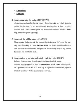 17
- # anywhere
- # anytime
2. Amazon next plan for India; (EFFECTIVE)
-Amazon currently offered some grocery through service it’s called Amazon
pantry; but in future its tie up with small local vendors in four cities for
Amazon now. And Amazon gives the promise to customer within 2 hour
they deliver the goods (grocery).
3. Amazon is the middle man; (AMAZING)
They provide facility to sale the product but in last year 2017, was the year
they started thinking to create its own brand. In future Amazon make their
own position in world market and prove it they not only help to any retailer
but also it can be retailer itself.
4. Amazon plans to open their physical retail store ; (MODERN)
In future Amazon open their physical retail store in whole world.
Amazon already opened its new “Amazon 4star retail store “to the public
on September 2018 at NEWYORK city. It’s just one of the several physical
retail store initiative to the e-commerce company.
 