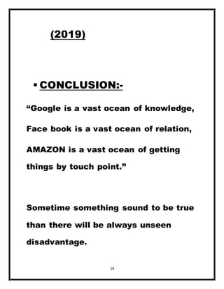 19
(2019)
 CONCLUSION:-
“Google is a vast ocean of knowledge,
Face book is a vast ocean of relation,
AMAZON is a vast ocean of getting
things by touch point.”
Sometime something sound to be true
than there will be always unseen
disadvantage.
 