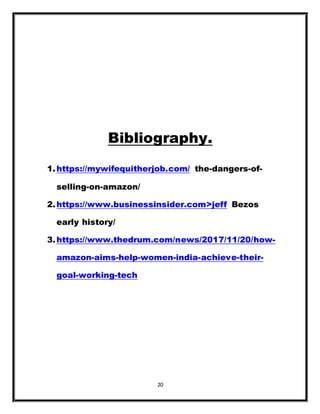 20
Bibliography.
1.https://mywifequitherjob.com/ the-dangers-of-
selling-on-amazon/
2.https://www.businessinsider.com>jeff Bezos
early history/
3.https://www.thedrum.com/news/2017/11/20/how-
amazon-aims-help-women-india-achieve-their-
goal-working-tech
 