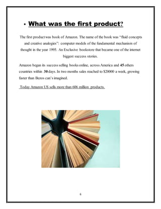 6
 What was the first product?
The first productwas book of Amazon. The name of the book was “fluid concepts
and creative analogies”: computer models of the fundamental mechanism of
thought in the year 1995. An Exclusive bookstore that became one of the internet
biggest success stories.
Amazon began its success selling books online, across America and 45 others
countries within 30 days. In two months sales reached to $20000 a week, growing
faster than Bezos can’s imagined.
Today Amazon US sells more than 606 million products.
 