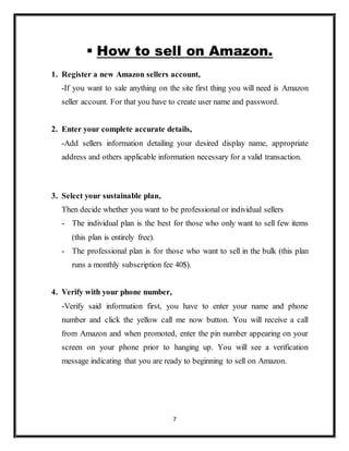 7
 How to sell on Amazon.
1. Register a new Amazon sellers account,
-If you want to sale anything on the site first thing you will need is Amazon
seller account. For that you have to create user name and password.
2. Enter your complete accurate details,
-Add sellers information detailing your desired display name, appropriate
address and others applicable information necessary for a valid transaction.
3. Select your sustainable plan,
Then decide whether you want to be professional or individual sellers
- The individual plan is the best for those who only want to sell few items
(this plan is entirely free).
- The professional plan is for those who want to sell in the bulk (this plan
runs a monthly subscription fee 40$).
4. Verify with your phone number,
-Verify said information first, you have to enter your name and phone
number and click the yellow call me now button. You will receive a call
from Amazon and when promoted, enter the pin number appearing on your
screen on your phone prior to hanging up. You will see a verification
message indicating that you are ready to beginning to sell on Amazon.
 
