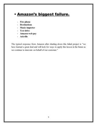 9
 Amazon’s biggest failure.
- Fire phone
- Destinations
- Music importer
- Test drive
- Amazon web pay
- Askville
The typical response from Amazon after shutting down this failed project is “we
have learned a great deal and will look for ways to apply this lesson in the future as
we continue to innovate on behalf of our customer.”
 