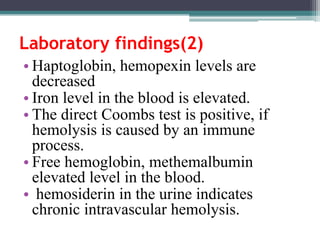 Laboratory findings(2)
• Haptoglobin, hemopexin levels are
decreased
• Iron level in the blood is elevated.
• The direct Coombs test is positive, if
hemolysis is caused by an immune
process.
• Free hemoglobin, methemalbumin
elevated level in the blood.
• hemosiderin in the urine indicates
chronic intravascular hemolysis.
 