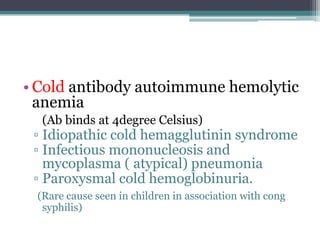 • Cold antibody autoimmune hemolytic
anemia
(Ab binds at 4degree Celsius)
▫ Idiopathic cold hemagglutinin syndrome
▫ Infectious mononucleosis and
mycoplasma ( atypical) pneumonia
▫ Paroxysmal cold hemoglobinuria.
(Rare cause seen in children in association with cong
syphilis)
 