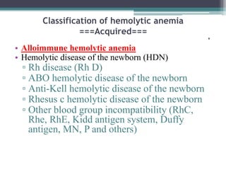 Classification of hemolytic anemia
===Acquired===
'
• Alloimmune hemolytic anemia
• Hemolytic disease of the newborn (HDN)
▫ Rh disease (Rh D)
▫ ABO hemolytic disease of the newborn
▫ Anti-Kell hemolytic disease of the newborn
▫ Rhesus c hemolytic disease of the newborn
▫ Other blood group incompatibility (RhC,
Rhe, RhE, Kidd antigen system, Duffy
antigen, MN, P and others)
 