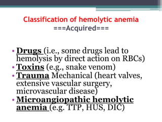 Classification of hemolytic anemia
===Acquired===
• Drugs (i.e., some drugs lead to
hemolysis by direct action on RBCs)
• Toxins (e.g., snake venom)
• Trauma Mechanical (heart valves,
extensive vascular surgery,
microvascular disease)
• Microangiopathic hemolytic
anemia (e.g. TTP, HUS, DIC)
 