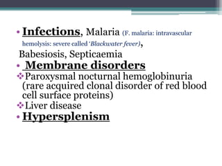 • Infections, Malaria (F. malaria: intravascular
hemolysis: severe called ‘Blackwater fever),
Babesiosis, Septicaemia
• Membrane disorders
Paroxysmal nocturnal hemoglobinuria
(rare acquired clonal disorder of red blood
cell surface proteins)
Liver disease
• Hypersplenism
 