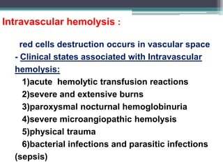 Intravascular hemolysis :
- red cells destruction occurs in vascular space
- Clinical states associated with Intravascular
hemolysis:
1)acute hemolytic transfusion reactions
2)severe and extensive burns
3)paroxysmal nocturnal hemoglobinuria
4)severe microangiopathic hemolysis
5)physical trauma
6)bacterial infections and parasitic infections
(sepsis)
 