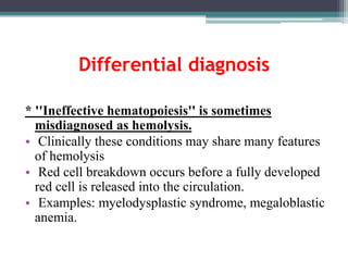 Differential diagnosis
* ''Ineffective hematopoiesis'' is sometimes
misdiagnosed as hemolysis.
• Clinically these conditions may share many features
of hemolysis
• Red cell breakdown occurs before a fully developed
red cell is released into the circulation.
• Examples: myelodysplastic syndrome, megaloblastic
anemia.
 