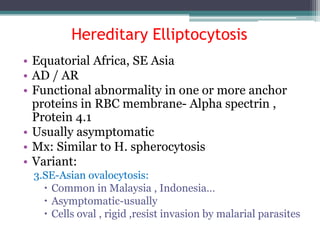 Hereditary Elliptocytosis
• Equatorial Africa, SE Asia
• AD / AR
• Functional abnormality in one or more anchor
proteins in RBC membrane- Alpha spectrin ,
Protein 4.1
• Usually asymptomatic
• Mx: Similar to H. spherocytosis
• Variant:
3.SE-Asian ovalocytosis:
 Common in Malaysia , Indonesia…
 Asymptomatic-usually
 Cells oval , rigid ,resist invasion by malarial parasites
 