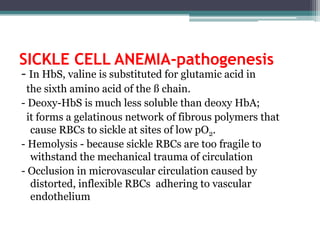 SICKLE CELL ANEMIA-pathogenesis
- In HbS, valine is substituted for glutamic acid in
the sixth amino acid of the ß chain.
- Deoxy-HbS is much less soluble than deoxy HbA;
it forms a gelatinous network of fibrous polymers that
cause RBCs to sickle at sites of low pO2.
- Hemolysis - because sickle RBCs are too fragile to
withstand the mechanical trauma of circulation
- Occlusion in microvascular circulation caused by
distorted, inflexible RBCs adhering to vascular
endothelium
 