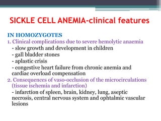 SICKLE CELL ANEMIA-clinical features
IN HOMOZYGOTES
1. Clinical complications due to severe hemolytic anaemia
- slow growth and development in children
- gall bladder stones
- aplastic crisis
- congestive heart failure from chronic anemia and
cardiac overload compensation
2. Consequences of vaso-occlusion of the microcirculations
(tissue ischemia and infarction)
- infarction of spleen, brain, kidney, lung, aseptic
necrosis, central nervous system and ophtalmic vascular
lesions
 