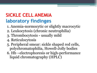 SICKLE CELL ANEMIA
laboratory findinges
1. Anemia-normocytic or slightly macrocytic
2. Leukocytosis (chronic neutrophilia)
3. Thrombocytosis - usually mild
4. Reticulocytosis
5. Peripheral smear: sickle shaped red cells,
polychromatophilia, Howell-Jolly bodies
6. Hb –electrophoresis or high-performance
liquid chromatography (HPLC)
 