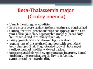 Beta-Thalassemia major
(Cooley anemia)
• Usually homozygous condition
• Is the most severe variant no beta-chains are synthesized
• Clinical features: severe anemia that appears in the first
year of life; jaundice, hepatosplenomegaly (secondary
neutropenia and thrombocytopenia),
• skin pigmentation and chronic leg ulceration,
• expansions of the erythroid marrow with secondary
body changes (including retarded growth, bossing of
skull, expanded maxilla, widened diploe,
• gross skeletal deformities, spontaneous fractures, dental
problem), increased susceptibility to infection,
symptoms of iron overloading
 