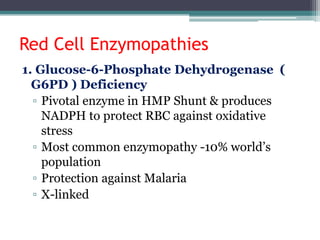 Red Cell Enzymopathies
1. Glucose-6-Phosphate Dehydrogenase (
G6PD ) Deficiency
▫ Pivotal enzyme in HMP Shunt & produces
NADPH to protect RBC against oxidative
stress
▫ Most common enzymopathy -10% world’s
population
▫ Protection against Malaria
▫ X-linked
 