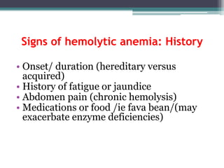 Signs of hemolytic anemia: History
• Onset/ duration (hereditary versus
acquired)
• History of fatigue or jaundice
• Abdomen pain (chronic hemolysis)
• Medications or food /ie fava bean/(may
exacerbate enzyme deficiencies)
 