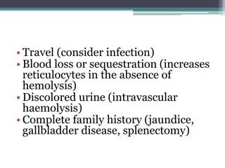 • Travel (consider infection)
• Blood loss or sequestration (increases
reticulocytes in the absence of
hemolysis)
• Discolored urine (intravascular
haemolysis)
• Complete family history (jaundice,
gallbladder disease, splenectomy)
 
