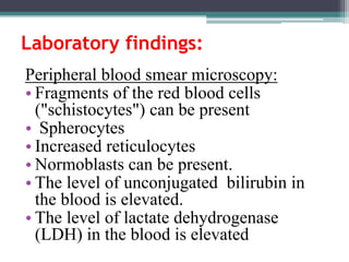 Laboratory findings:
Peripheral blood smear microscopy:
• Fragments of the red blood cells
("schistocytes") can be present
• Spherocytes
• Increased reticulocytes
• Normoblasts can be present.
• The level of unconjugated bilirubin in
the blood is elevated.
• The level of lactate dehydrogenase
(LDH) in the blood is elevated
 