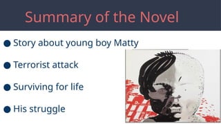 Summary of the Novel
● Story about young boy Matty
● Terrorist attack
● Surviving for life
● His struggle
 