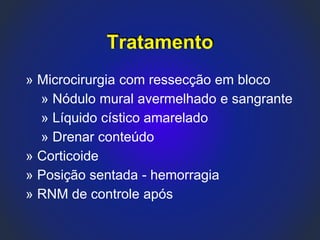 Tratamento
» Microcirurgia com ressecção em bloco
» Nódulo mural avermelhado e sangrante
» Líquido cístico amarelado
» Drenar conteúdo
» Corticoide
» Posição sentada - hemorragia
» RNM de controle após
 