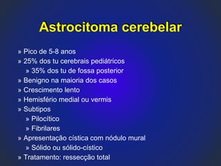 Astrocitoma cerebelar
» Pico de 5-8 anos
» 25% dos tu cerebrais pediátricos
» 35% dos tu de fossa posterior
» Benigno na maioria dos casos
» Crescimento lento
» Hemisfério medial ou vermis
» Subtipos
» Pilocítico
» Fibrilares
» Apresentação cística com nódulo mural
» Sólido ou sólido-cístico
» Tratamento: ressecção total
 