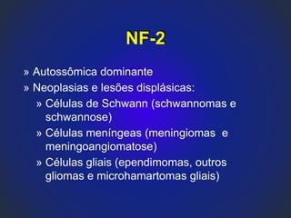 NF-2
» Autossômica dominante
» Neoplasias e lesões displásicas:
» Células de Schwann (schwannomas e
schwannose)
» Células meníngeas (meningiomas e
meningoangiomatose)
» Células gliais (ependimomas, outros
gliomas e microhamartomas gliais)
 