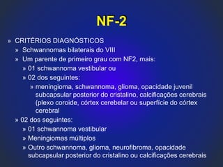 » CRITÉRIOS DIAGNÓSTICOS
» Schwannomas bilaterais do VIII
» Um parente de primeiro grau com NF2, mais:
» 01 schwannoma vestibular ou
» 02 dos seguintes:
» meningioma, schwannoma, glioma, opacidade juvenil
subcapsular posterior do cristalino, calcificações cerebrais
(plexo coroide, córtex cerebelar ou superfície do córtex
cerebral
» 02 dos seguintes:
» 01 schwannoma vestibular
» Meningiomas múltiplos
» Outro schwannoma, glioma, neurofibroma, opacidade
subcapsular posterior do cristalino ou calcificações cerebrais
NF-2
 
