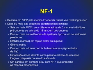 NF-1
» Descrita em 1882 pelo médico Friederich Daniel von Recklinghausen
» Duas ou mais das seguintes características clínicas:
» Seis ou mais MCCL com diâmetro acima de 5 mm em indivíduos
pré-púberes ou acima de 15 mm, em pós-púberes
» Dois ou mais neurofibromas de qualquer tipo ou um neurofibroma
plexiforme
» Efélides (sardas) em região axilar ou inguinal
» Glioma óptico
» Dois ou mais nódulos de Lisch (harmatomas pigmentados
da íris)
» Uma lesão óssea distinta como pseudo-artrose de um osso
longo ou displasia da asa do esfenoide
» Um parente em primeiro grau com NF-1 que preencha
os critérios precedentes
 