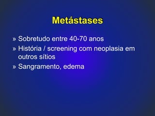 Metástases
» Sobretudo entre 40-70 anos
» História / screening com neoplasia em
outros sítios
» Sangramento, edema
 