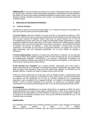 MORFOLOGÍA A nivel microscópico las lesiones de la piel en angiomatosis bacilar se caracteriza
por pápulas rojas y nódulos o masas redondeadas subcutánea, la proliferación de vista histológico,
hay capilar con prominentes células endoteliales epitelioides muestran atipia nuclear y mitosis. Las
lesiones contienen neutrófilos del estroma, polvo nuclear, y el material granular púrpura representa
la bacteria causal.

3.    NEOPLASIAS DE MALIGNIDAD INTERMEDIA

3.1    Sarcoma de Kaposi

El sarcoma de Kaposi se ha hecho popular debido a su frecuente ocurrencia en pacientes con
sida. Se reconocen cuatro formas de la enfermedad:

La Forma Crónica: esta forma también se conoce como SK, y fue descrita por Kaposi en 1872,
afecta en un 90% de los casos a ancianos procedentes de Europa Oriental o del área mediterránea
pero es poco frecuente en Estados Unidos. Esta forma no guarda relación con el virus de
inmunodeficiencia humana (VIH), pero los valores homosexuales pueden experimentar un riesgo
aumentado. Desde el punto de vista clínico, el SK crónico comienza con múltiples placas o nódulos
cutáneos de color rojo o púrpura sobre todo en los brazos o las piernas, que aumentan lentamente
de tamaño y de número, se extienden a sitios más proximales y muchas veces se hacen
confluentes. Es frecuente que los tumores no produzcan síntomas y se localicen en la piel y el
tejido subcutáneo, pero son localmente persistentes, con un curso errático de recaídas y
remisiones.

La forma linfadenopática: también es conocida como SK africano o endémico, es muy frecuente
en partes de África, tiene especial prevalencia entre los niños de África del Sur, que se presentan
con linfadenopatía localizada o generalizada, y en quienes la enfermedad se presenta muy
agresiva.las lesiones cutáneas son escasas. El SK de pacientes VIH-negativos y VIH positivo es
ahora el tumor más frecuente en África Central.

El SK Asociado Con Trasplante: por lo general aparece típicamente entre varios meses y
algunos años después de la operación en receptores de órganos trasplantados que reciben dosis
altas de terapia inmunosupresora. Este tipo de SK tiende hacer agresivo, con afectación de los
ganglios linfáticos, mucosas y los órganos o tejidos internos suele ser letal.

El SK es el cáncer relacionado con el sida más común en Estados Unidos, y originalmente existía
en alrededor de la tercera parte de los pacientes con sida, sobre todo en varones homosexuales.
Las lesiones del SK relacionado con el sida no muestran predilección por localizaciones
específicas, pero la afectación de los ganglios linfáticos y el intestino y la diseminación amplia
tienden a ocurrir en fases tempranas de la evolución. La mayoría de los pacientes acaban
sucumbiendo a las infecciones oportunistas del sida, en vez de las consecuencias directas del SK.

PATOGÉNESIS
El virus del herpes fue identificado en una lesión cutánea SK en un paciente con SIDA. De hecho,
independientemente del subtipo clínico (descrito anteriormente), el 95% de las lesiones del SK
posteriormente han demostrado ser HVSK infectados. Al igual que el virus Epstein-Barr, HVSK es
un miembro de la subfamilia de herpes virus-γ, sino que es transmitida sexualmente y por el mal
entendido rutas no sexuales.

MORFOLOGÍA

En el indolente, el SK clásico de los hombres mayores (ya veces en otras variantes), se reconocen
tres        etapas:          revisión,        la         placa,       y          los         nódulos.
Máculas parches son solitarias o múltiples, rosa, rojo o púrpura suelen limitarse a las extremidades
 