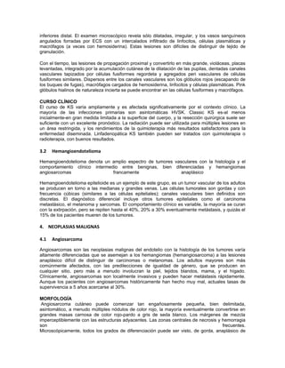 inferiores distal. El examen microscópico revela sólo dilatadas, irregular, y los vasos sanguíneos
angulados forradas por ECS con un intercalados infiltrado de linfocitos, células plasmáticas y
macrófagos (a veces con hemosiderina). Estas lesiones son difíciles de distinguir de tejido de
granulación.

Con el tiempo, las lesiones de propagación proximal y convertirlo en más grande, violáceas, placas
levantadas, integrado por la acumulación cutánea de la dilatación de las pupilas, dentadas canales
vasculares tapizados por células fusiformes regordeta y agregados peri vasculares de células
fusiformes similares. Dispersos entre los canales vasculares son los glóbulos rojos (escapando de
los buques de fugas), macrófagos cargados de hemosiderina, linfocitos y células plasmáticas. Pink
glóbulos hialinos de naturaleza incierta se puede encontrar en las células fusiformes y macrófagos.

CURSO CLÍNICO
El curso de KS varía ampliamente y es afectada significativamente por el contexto clínico. La
mayoría de las infecciones primarias son asintomáticas HVSK. Classic KS es-al menos
inicialmente-en gran medida limitada a la superficie del cuerpo, y la resección quirúrgica suele ser
suficiente con un excelente pronóstico. La radiación puede ser utilizada para múltiples lesiones en
un área restringida, y los rendimientos de la quimioterapia más resultados satisfactorios para la
enfermedad diseminada. Linfadenopática KS también pueden ser tratados con quimioterapia o
radioterapia, con buenos resultados.

3.2   Hemangioendotelioma

Hemangioendotelioma denota un amplio espectro de tumores vasculares con la histología y el
comportamiento clínico intermedio entre benignas, bien diferenciadas y hemangiomas
angiosarcomas                  francamente                  anaplásico

Hemangioendotelioma epitelioide es un ejemplo de este grupo, es un tumor vascular de los adultos
se producen en torno a las medianas y grandes venas. Las células tumorales son gordas y con
frecuencia cúbicas (similares a las células epiteliales); canales vasculares bien definidos son
discretas. El diagnóstico diferencial incluye otros tumores epiteliales como el carcinoma
metastásico, el melanoma y sarcomas. El comportamiento clínico es variable, la mayoría se curan
con la extirpación, pero se repiten hasta el 40%, 20% a 30% eventualmente metástasis, y quizás el
15% de los pacientes mueren de los tumores.

4. NEOPLASIAS MALIGNAS

4.1   Angiosarcoma

Angiosarcomas son las neoplasias malignas del endotelio con la histología de los tumores varía
altamente diferenciadas que se asemejan a los hemangiomas (hemangiosarcoma) a las lesiones
anaplásico difícil de distinguir de carcinomas o melanomas. Los adultos mayores son más
comúnmente afectados, con las predilecciones de igualdad de género, que se producen en
cualquier sitio, pero más a menudo involucran la piel, tejidos blandos, mama, y el hígado.
Clínicamente, angiosarcomas son localmente invasivos y pueden hacer metástasis rápidamente.
Aunque los pacientes con angiosarcomas históricamente han hecho muy mal, actuales tasas de
supervivencia a 5 años acercarse al 30%.

MORFOLOGÍA
 Angiosarcoma cutáneo puede comenzar tan engañosamente pequeña, bien delimitada,
asintomático, a menudo múltiples nódulos de color rojo, la mayoría eventualmente convertirse en
grandes masas carnosa de color rojo-pardo a gris de seda blanco. Los márgenes de mezcla
imperceptiblemente con las estructuras adyacentes. Las zonas centrales de necrosis y hemorragia
son                                                                                  frecuentes.
Microscópicamente, todos los grados de diferenciación puede ser visto, de gorda, anaplásico de
 