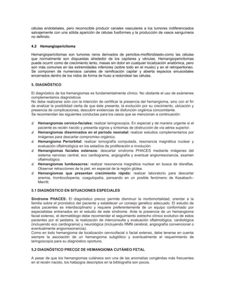 células endoteliales, pero reconocible producir canales vasculares a los tumores indiferenciados
salvajemente con una sólida aparición de células fusiformes y la producción de vasos sanguíneos
no definido.

4.2 Hemangiopericitoma

Hemangiopericitomas son tumores raros derivados de pericitos-miofibroblasto-como las células
que normalmente son dispuestas alrededor de los capilares y vénulas. Hemangiopericitomas
puede ocurrir como de crecimiento lento, masas sin dolor en cualquier localización anatómica, pero
son más comunes en las extremidades inferiores (sobre todo en el muslo) y en el retroperitoneo.
Se componen de numerosos canales de ramificación capilar y abierta espacios sinusoidales
encerrados dentro de los nidos de forma de huso a redondear las células.

5. DIAGNÓSTICO

El diagnóstico de los hemangiomas es fundamentalmente clínico. No obstante el uso de exámenes
complementarios diagnósticos
No debe realizarse solo con la intención de certificar la presencia del hemangioma, sino con el fin
de analizar la posibilidad cierta de que éste presente, la evolución por su crecimiento, ubicación y
presencia de complicaciones, descubrir evidencias de disfunción orgánica concomitante.
Se recomiendan las siguientes conductas para los casos que se mencionan a continuación:

๕ Hemangiomas cervico-faciales: realizar laringoscopía. En especial y de manera urgente si el
    paciente es recién nacido y presenta signos y síntomas de obstrucción de vía aérea superior.
๕ Hemangiomas diseminados en el período neonatal: realizar estudios complementarios por
    imágenes para descartar compromiso orgánico.
๕   Hemangioma Periorbital: realizar tomografía computada, resonancia magnética nuclear y
    evaluación oftalmológica en los estadíos de proliferación e involución.
๕   Hemangiomas faciales extensos: descartar síndrome PHACES mediante imágenes del
    sistema nervioso central, eco cardiograma, angiografía y eventual angiorresonancia, examen
    oftalmológico.
๕   Hemangiomas lumbosacros: realizar resonancia magnética nuclear en busca de disrafias.
    Observar retracciones de la piel, en especial de la región glútea.
๕   Hemangiomas que presentan crecimiento rápido: realizar laboratorio para descartar
    anemia, trombocitopenia, coagulopatía, pensando en un posible fenómeno de Kasabach–
    Merritt.

5.1 DIAGNÓSTICO EN SITUACIONES ESPECIALES

Síndrome PHACES: El diagnóstico precoz permite disminuir la morbimortalidad, orientar a la
familia sobre el pronóstico del paciente y establecer un consejo genético adecuado. El estudio de
estos pacientes es interdisciplinario y requiere preferentemente de un equipo conformado por
especialistas entrenados en el estudio de este síndrome. Ante la presencia de un hemangioma
facial extenso, el dermatólogo debe recomendar el seguimiento estrecho clínico evolutivo de estos
pacientes por el pediatra, la realización de interconsulta y evaluación oftalmológica, cardiológica
(incluyendo eco cardiograma) y neurológica (incluyendo RMN cerebral, angiografía convencional o
eventualmente angiorresonancia).
Como en todo hemangioma de localización cervicofacial o facial extenso, debe tenerse en cuenta
siempre la asociación de un hemangioma subglótico y eventualmente el requerimiento de
laringoscopía para su diagnóstico oportuno.

5.2 DIAGNÓSTICO PRECOZ DE HEMANGIOMA CUTÁNEO FETAL

A pesar de que los hemangiomas cutáneos son una de las anomalías congénitas más frecuentes
en el recién nacido, los hallazgos descriptos en la bibliografía son pocos.
 