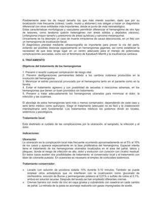 Posiblemente sean los de mayor tamaño los que más interés susciten, dado que por su
localización más frecuente (cráneo, cuello, muslo y abdomen) nos obligan a hacer un diagnóstico
diferencial con otras entidades más importantes, desde el punto de vista neonatológico.
Estas características morfológicas y vasculares permitirán diferenciar el hemangioma de otro tipo
de lesiones, como teratoma (patrón heterogéneo con áreas sólidas y depósitos cálcicos),
Linfangioma (mayor tamaño y predominio de áreas quísticas) y sarcoma mesenquimal.
Únicamente se ha descripto un caso de muerte intrauterina de causa desconocida, en un feto con
un hemangioma de localización facial.
El diagnóstico prenatal mediante ultrasonografía es importante para prever la vía del parto,
evitando así posibles distocias especialmente en hemangiomas gigantes, así como establecer la
necesidad de que ésta tenga lugar en un centro adecuado para el manejo de potenciales
complicaciones asociadas, como son el fenómeno de Kasabach-Merritt y la insuficiencia cardíaca.

6. TRATAMIENTO

Objetivos del tratamiento de los hemangiomas

1. Prevenir o revertir cualquier complicación de riesgo vital.
2. Prevenir desfiguraciones permanentes debido a los cambios cutáneos producidos en la
involución del hemangioma.
3. Minimizar el estrés psicosocial provocado por el hemangioma tanto en el paciente como en la
familia.
4. Evitar el tratamiento agresivo y con posibilidad de secuelas o reacciones adversas, en los
hemangiomas que tienen un buen pronóstico sin tratamiento.
5. Prevenir o tratar adecuadamente los hemangiomas ulcerados para minimizar el dolor, la
infección y las cicatrices.

El abordaje de estos hemangiomas será más o menos conservador, dependiendo de cada caso y
será tanto médico como quirúrgico. Elegir el tratamiento adecuado no es fácil y la colaboración
interdisplinaria será fundamental. Los tratamientos médicos los podemos dividir en locales,
sistémicos y psicológicos.

Tratamiento local:

Está destinado al cuidado de las complicaciones por la ulceración, el sangrado, la infección y el
dolor.

Indicaciones:

Ulceración
La ulceración es la complicación local más frecuente ocurriendo aproximadamente en el 5% al 10%
de los casos y aparece especialmente en la fase proliferativa del hemangioma. Especial interés
tiene el tratamiento de los hemangiomas ulcerados localizados en el área del pañal, labios y
pliegues, donde el riesgo de infección es alto, dolor y evolución con curación con cicatriz residual.
En estos casos existen dos posibilidades de tratamiento: el conservador local y el tratamiento con
láser de colorante pulsado. En ocasiones es necesario el empleo de corticoides sistémicos.

Tratamiento conservador:

⋇   Lavado con solución de povidona iodada 10% durante 5-10 minutos. También se puede
    emplear otros antisépticos que no interfieran con la cicatrización como gluconato de
    clorhexidina, solución de Burow y permanganato potásico al 0,01% o sulfato de cobre al 0,1%,
    ambos en solución acuosa. Después del lavado se han empleado diferentes cremas.
⋇   Cremas barrera con óxido de cinc en capa gruesa y cubriéndola con vaselina en cada cambio
    de pañal. La retirada de la pasta se aconseja realizarla con gasas impregnadas de aceite.
 