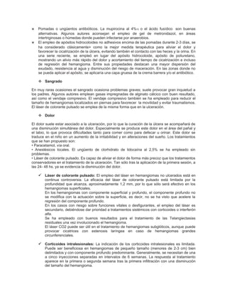 ⋇ Pomadas o ungüentos antibióticos. La mupirocina al 4%10 o el ácido fusídico son buenas
    alternativas. Algunos autores aconsejan el empleo de gel de metronidazol, en áreas
    intertriginosas o húmedas donde pueden infectarse por anaerobios.
⋇   El empleo de apósitos hidrocoloides no adhesivos encima de las pomadas durante 2-3 días, se
    ha considerado clásicamente+ como la mejor medida terapéutica para aliviar el dolor y
    favorecer la cicatrización de la úlcera, evitando también el contacto con las heces y la orina. En
    una serie reciente, se empleó en lugar del apósito hidrocoloide, apósito de poliuretano,
    mostrando un alivio más rápido del dolor y acortamiento del tiempo de cicatrización e incluso
    de regresión del hemangioma. Entre sus propiedades destacan una mayor dispersión del
    exudado, resistencia al agua y disminución del riesgo de maceración. En las zonas donde no
    se pueda aplicar el apósito, se aplicaría una capa gruesa de la crema barrera y/o el antibiótico.

     Sangrado

En muy raras ocasiones el sangrado ocasiona problemas graves; suele provocar gran inquietud a
los padres. Algunos autores emplean gasas impregnadas de alginato cálcico con buen resultado,
así como el vendaje compresivo. El vendaje compresivo también se ha empleado para reducir el
tamaño de hemangiomas localizados en piernas para favorecer la movilidad y evitar traumatismos.
El láser de colorante pulsado se emplea de la misma forma que en la ulceración.

     Dolor

El dolor suele estar asociado a la ulceración, por lo que la curación de la úlcera se acompañará de
una disminución simultánea del dolor. Especialmente se produce este dolor en el área del pañal y
el labio, lo que provoca dificultades tanto para comer como para defecar u orinar. Este dolor se
traduce en el niño en un aumento de la irritabilidad y en alteraciones del sueño. Los tratamientos
que se han propuesto son:
• Paracetamol, vía oral.
• Anestésicos locales. El ungüento de clorhidrato de lidocaína al 2,5% se ha empleado sin
problemas.
• Láser de colorante pulsado. Es capaz de aliviar el dolor de forma más precoz que los tratamientos
conservadores en el tratamiento de la ulceración. Tan sólo tras la aplicación de la primera sesión, a
las 24- 48 hs. ya se evidencia la disminución del dolor.

     Láser de colorante pulsado: El empleo del láser en hemangiomas no ulcerados está en
        continua controversia. La eficacia del láser de colorante pulsado está limitada por la
        profundidad que alcanza, aproximadamente 1,2 mm, por lo que sólo será efectivo en los
        hemangiomas superficiales.
        En los hemangiomas con componente superficial y profundo, el componente profundo no
        se modifica con la actuación sobre la superficie, es decir, no se ha visto que acelere la
        regresión del componente profundo.
        En los casos con riesgo sobre funciones vitales o desfigurantes, el empleo del láser es
        secundario, debiéndose dar prioridad a tratamientos sistémicos con corticoides o interferón
        alfa.
        Se ha empleado con buenos resultados para el tratamiento de las Telangiectasias
        residuales una vez involucionado el hemangioma.
        El láser CO2 puede ser útil en el tratamiento de hemangiomas subglóticos, aunque puede
        provocar cicatrices con estenosis laríngea en caso de hemangiomas grandes
        circunferenciales.

     Corticoides intralesionales: La indicación de los corticoides intralesionales es limitada.
        Puede ser beneficiosa en hemangiomas de pequeño tamaño (menores de 2-3 cm) bien
        delimitados y con componente profundo predominante. Generalmente, se necesitan de una
        a cinco inyecciones separadas en intervalos de 6 semanas. La respuesta al tratamiento
        aparece en la primera o segunda semana tras la primera infiltración con una disminución
        del tamaño del hemangioma.
 