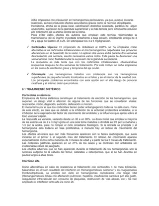 Debe emplearse con precaución en hemangiomas perioculares, ya que, aunque en raras
       ocasiones, se han producido efectos secundarios graves como la necrosis del párpado,
       Hematoma, atrofia de la grasa local, calcificación distrófica localizada, parálisis de algún
       oculomotor, supresión de la glándula suprarrenal y la más temida pero infrecuente oclusión
       por embolismo de la arteria central de la retina.
       Para evitar estos efectos los autores que emplean esta técnica recomiendan la
       triamcinolona (20-40 mg/ml) inyectada lentamente a baja presión, empleando jeringa de 3
       ml y aguja del calibre 25 ó 26, sin sobrepasar los 3 a 5 mg/kg/sesión.

     Corticoides tópicos: El propionato de clobetasol al 0,05% se ha empleado como
        alternativa a los corticoides intralesionales en los hemangiomas palpebrales que provocan
        alteraciones en el desarrollo de la visión. Lo aplican dos veces al día durante dos semanas
        descansando una semana, siendo necesarios varios ciclos. Esta pauta de descansar una
        semana tiene como finalidad evitar la supresión de la glándula suprarrenal.
        La respuesta es más lenta que con los corticoides intralesionales, observándose
        respuestas después de dos semanas de tratamiento. Por este motivo, no debe emplearse
        en los casos de afectación grave y temprana del eje ocular.

     Crioterapia: Los hemangiomas tratados con crioterapia son los hemangiomas
        superficiales de pequeño tamaño localizados en el labio y en el interior de la cavidad oral.
        Los principales problemas encontrados con esta opción son el alto riesgo de provocar
        cicatrices y el intenso dolor que produce.

6.1 TRATAMIENTO SISTÉMICO

Corticoides sistémicos
Empleados de forma sistémica constituyen el tratamiento de elección de los hemangiomas, que
suponen un riesgo vital o afección de alguna de las funciones que se consideran vitales:
respiración, visión, deglución, audición, defecación o micción.
El mecanismo por el que los corticoides tienen poder antiangiogénico todavía no está claro. Parte
de este efecto, se cree que es debido a la inhibición de la actividad proteolítica endotelial, a la
inhibición de la expresión del factor de crecimiento del endotelio y la influencia que ejerce sobre el
tono vascular capilar.
La respuesta es variable, variando desde un 30 a un 90%. La dosis inicial que emplea la mayoría
de los autores es de 2 a 3 mg/ kg/día en una sola toma matutina o dividida en 2/3 por la mañana y
1/3 por la noche, para no romper el ciclo circadiano fisiológico. Si la retirada se precipita y el
hemangioma está todavía en fase proliferativa, a menudo hay un rebote de crecimiento del
hemangioma.
Los efectos adversos que con más frecuencia aparecen son la facies cushingoide, que suele
iniciarse en el primer o el segundo mes del tratamiento. El retraso del crecimiento aparece
especialmente en los niños menores de 3 meses de edad y a partir de los 6 meses de tratamiento.
Las molestias gástricas aparecen en un 21% de los casos y se controlan con antiácidos sin
evidenciarse casos de sangrado.
Los efectos adversos que no han aparecido durante el tratamiento de los hemangiomas son la
necrosis aséptica de la cabeza del fémur, cataratas u osteoporosis, que sí se han descrito en
pautas largas a altas dosis.

Interferón alfa

Como alternativas en caso de resistencia al tratamiento con corticoides o de mala tolerancia,
basándose en el buen resultado del interferón en Hemangiomatosis pulmonar y en coagulopatías
trombocitopénicas, se empleó con éxito en hemangiomas complicados con riesgo vital
(Hemangiomatosis difusa con afectación pulmonar, hepática, insuficiencia cardíaca por alto gasto,
coagulación intravascular con consumo de plaquetas, obstrucción de vías aéreas, etc.). Se han
empleado el interferón tanto alfa 2a como 2b.
 