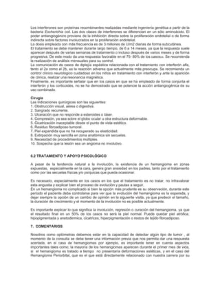 Los interferones son proteínas recombinantes realizadas mediante ingeniería genética a partir de la
bacteria Escherichia coli. Las dos clases de interferones se diferencian en un sólo aminoácido. El
poder antiangiogénico proviene de la inhibición directa sobre la proliferación endotelial o de forma
indirecta sobre factores involucrados en la proliferación endotelial.
La dosis empleada con más frecuencia es de 3 millones de U/m2 diarias de forma subcutánea.
El tratamiento se debe mantener durante largo tiempo, de 6 a 14 meses, ya que la respuesta suele
aparecer después de varias semanas de tratamiento o incluso después de varios meses y de forma
progresiva. De este modo da una respuesta favorable en el 75- 80% de los casos 28. Se recomienda
la realización de análisis mensuales para su control.
La comunicación de casos de diplejía espástica relacionada con el tratamiento con interferón alfa,
tanto el 2a como el 2b, es la reacción adversa que actualmente más preocupa. Se recomienda un
control clínico neurológico cuidadoso en los niños en tratamiento con interferón y ante la aparición
de clínica, realizar una resonancia magnética.
Finalmente, es importante señalar que en los casos en que se ha empleado de forma conjunta el
interferón y los corticoides, no se ha demostrado que se potencie la acción antiangiogénica de su
uso combinado.

Cirugía
Las indicaciones quirúrgicas son las siguientes:
1. Obstrucción visual, aérea o digestiva.
2. Sangrado recurrente.
3. Ulceración que no responde a esteroides o láser.
4. Compresión, ya sea sobre el globo ocular u otra estructura deformable.
5. Cicatrización inaceptable desde el punto de vista estético.
6. Residuo fibroadiposo tumoral.
7. Piel expandida que no ha recuperado su elasticidad.
8. Extirpación muy sencilla en zona anatómica sin secuelas.
9. Necesidad de procedimientos múltiples.
10. Sospecha que la lesión sea un angioma no involutivo.


6.2 TRATAMIENTO Y APOYO PSICOLÓGICO

A pesar de la tendencia natural a la involución, la existencia de un hemangioma en zonas
expuestas, especialmente en la cara, genera gran ansiedad en los padres, tanto por el tratamiento
como por las secuelas físicas y/o psíquicas que pueda ocasionar.

Es necesario, especialmente en los casos en los que el tratamiento es no tratar, no infravalorar
esta angustia y explicar bien el proceso de evolución y pautas a seguir.
En un hemangioma no complicado si bien la opción más prudente es su observación, durante este
período el paciente debe controlarse para ver que la evolución del hemangioma es la esperada, y
dejar siempre la opción de un cambio de opinión en la siguiente visita, ya que predecir el tamaño,
la duración de crecimiento y el momento de la involución no es posible actualmente.

Es importante explicar lo que significa la involución, regresión o curación del hemangioma, ya que
el resultado final en un 50% de los casos no será la piel normal. Puede quedar piel atrófica,
hipopigmentada y anetodérmica, cicatrices, hiperpigmentación o restos de tejido fibroadiposo.

7. COMENTARIOS

Nosotros como optómetras debemos estar en la capacidad de detectar algún tipo de tumor , al
momento de la consulta se debe tener una información previa que nos permita dar una respuesta
acertada, en el caso de hemangiomas por ejemplo, es importante tener en cuenta aspectos
importantes tales como; la mayoría de los hemangiomas aparecen durante el primer mes de vida,
si el hemangioma es tratado a tiempo no presentaría deformaciones estéticas, y en el caso del
Hemangioma Periorbital, que es el que está directamente relacionado con nuestra carrera por su
 