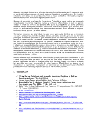 ubicación, claro está sin dejar a un lados los diferentes tipo de Hemangiomas. Es importante tener
en cuenta las implicaciones que este pueda presentar, tales como ambliopía, errores de refracción,
estrabismo entre otras, por lo cual debemos reunir la mayor cantidad de información para poder
obtener una respuesta acertada de la patología en cuestión.

Gracias a la tecnología en el caso del Hemangioma Periorbital se puede realizar una tomografía
computarizada, resonancia magnética nuclear y evaluación oftalmológica, lo cual nos permite
conocer el estado de evolución del paciente. Otro punto muy importante que como optómetras
debemos manejar es la parte psicológica debido que esta situación genera gran ansiedad a los
padres por ende debemos manejar muy bien la situación tratando de no aumentar la angustia,
explicando bien el proceso y la pautas a seguir.

Como grupo pensamos que este trabajo nos va a ser de gran ayuda, debido a que es importante
empezar a analizar los diferentes cuadros clínicos, así como también aprender las diferentes
patologías. Y debemos aprovechar la gran utilidad que este nos ofrece no solamente en nuestro
proceso de formación como Optómetras, sino en nuestro futuro profesional, porque nos suministra
una gran variedad de herramientas como por ejemplo: imágenes las cuales nos permiten tener
una idea previa y detallada del tipo de morfología que presenta el hemangioma, lo cual nos lleva a
ir adquiriendo la capacidad de diferenciación al momento de encontrarnos con algún tipo de estos
tumores, referenciando detalles importantes como son: el tipo de coloración, medida del tumor y el
desarrollo o crecimiento de la lesión, y así tener la capacidad de identificar los diferentes tipos de
hemangiomas, reconociendo su afectación a nivel ocular como a otras partes del cuerpo. Otro dato
muy importante es tener en cuenta su localización debido a que los hemangiomas pueden ser
superficiales, profundos y mixtos.

Pero no debemos dejar esta información como completa y única para nuestro conocimiento ya que
a pesar de lo avanzados que están sus estudios aun falta seguir explorando y enfatizar en la
correcta clasificación que aún es de alta prioridad en la literatura. Nuevos progresos en la ciencia
han permitido una mejor comprensión de estas lesiones. Ofreciéndonos un avance en el
diagnóstico, y la experiencia e investigación son las únicas que han de mejorar nuestra habilidad
para tratar lesiones extensas y mejorar la calidad de vida nuestros pacientes.


8.   BIBLIOGRAFIA

     ๕ Vinay Kumar.Patología estructural y funciona. Robbins Y Cotran.
         Séptima edición. Pág. 552–556
     ๕ Kumar, Abbas. Fausto, Mitchel.Robbins Basic Pathology. 8thEdition
     ๕   Escutia Muñoz B y Febrer Bosch I. Tratamiento médico de los
         hemangiomas. Piel 2002; 17 (3): 139-144.
     ๕ Lidia Vallle. Update On Diagnosis And Treatment Of Hemangiomas. ISSN 0325-2787
       “3º Premio FORUM 2005”.
     ๕ www.pubmed.com
     ๕ http://es.mimi.hu/medicina/hemangioma.html
     ๕ http://escuela.med.puc.cl/publ/patologiageneral/patol_093.html
     ๕ http://webeye.ophth.uiowa.edu/eyeforum/cases/case57/Capillary-Hemangioma-
       Eyelid_Fig1.jpg

     ๕ http://www.elsevier.es/ficheros/images/37/37v56n02/grande/37v56n02-13025695fig06.j
       pg

     ๕ http://img.medscape.com/pi/emed/ckb/otolaryngology/834279-846565-846692-1712579
       tn.jpg
 