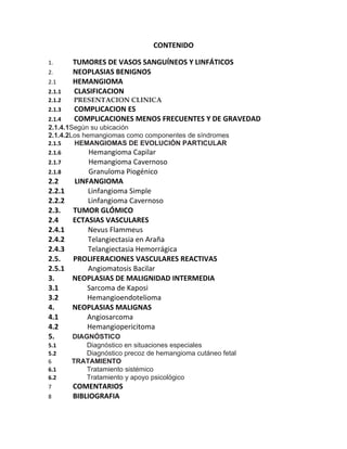 CONTENIDO

1.      TUMORES DE VASOS SANGUÍNEOS Y LINFÁTICOS
2.      NEOPLASIAS BENIGNOS
2.1     HEMANGIOMA
2.1.1   CLASIFICACION
2.1.2   PRESENTACION CLINICA
2.1.3   COMPLICACION ES
2.1.4   COMPLICACIONES MENOS FRECUENTES Y DE GRAVEDAD
2.1.4.1Según su ubicación
2.1.4.2Los hemangiomas como componentes de síndromes
2.1.5   HEMANGIOMAS DE EVOLUCIÓN PARTICULAR
2.1.6       Hemangioma Capilar
2.1.7       Hemangioma Cavernoso
2.1.8       Granuloma Piogénico
2.2     LINFANGIOMA
2.2.1       Linfangioma Simple
2.2.2       Linfangioma Cavernoso
2.3.    TUMOR GLÓMICO
2.4     ECTASIAS VASCULARES
2.4.1       Nevus Flammeus
2.4.2       Telangiectasia en Araña
2.4.3       Telangiectasia Hemorrágica
2.5.    PROLIFERACIONES VASCULARES REACTIVAS
2.5.1       Angiomatosis Bacilar
3.      NEOPLASIAS DE MALIGNIDAD INTERMEDIA
3.1         Sarcoma de Kaposi
3.2         Hemangioendotelioma
4.      NEOPLASIAS MALIGNAS
4.1         Angiosarcoma
4.2         Hemangiopericitoma
5.    DIAGNÓSTICO
5.1        Diagnóstico en situaciones especiales
5.2        Diagnóstico precoz de hemangioma cutáneo fetal
6       TRATAMIENTO
6.1        Tratamiento sistémico
6.2        Tratamiento y apoyo psicológico
7       COMENTARIOS
8       BIBLIOGRAFIA
 