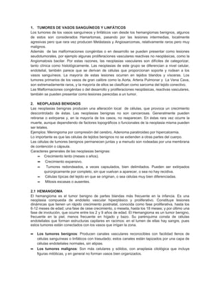 1. TUMORES DE VASOS SANGUÍNEOS Y LINFÁTICOS
Los tumores de los vasos sanguíneos y linfáticos van desde los hemangiomas benignos, algunos
de estos son considerados Hamartomas, pasando por las lesiones intermedias, localmente
agresivas pero que rara vez producen Metástasis y Angiosarcomas, relativamente raros pero muy
malignos.
Además de las malformaciones congénitas o en desarrollo se pueden presentar como lesiones
seudotumorales, por ejemplo algunas proliferaciones vasculares reactivas no neoplásicas, como la
Angiomatosis bacilar. Por estas razones, las neoplasias vasculares son difíciles de categorizar,
tanto clínica como histológicamente. Las neoplasias de este grupo se diferencian a nivel celular,
endotelial, también parece que se derivan de células que proporcionan soporte y rodean a los
vasos sanguíneos. La mayoría de estas lesiones ocurren en tejidos blandos y vísceras. Los
tumores primarios de los vasos de gran calibre como la Aorta, Arteria Pulmonar y La Vena Cava,
son extremadamente raros, y la mayoría de ellos se clasifican como sarcoma del tejido conectivo.
Las Malformaciones congénitas o del desarrollo y proliferaciones neoplásicas, reactivas vasculares,
también se pueden presentar como lesiones parecidas a un tumor.

2. NEOPLASIAS BENIGNOS
Las neoplasias benignas producen una alteración local de células, que provoca un crecimiento
descontrolado de éstas. Las neoplasias benignas no son cancerosas. Generalmente pueden
retirarse o extirparse y, en la mayoría de los casos, no reaparecen. En éstas rara vez ocurre la
muerte, aunque dependiendo de factores topográficos o funcionales de la neoplasia misma pueden
ser letales.
Ejemplos: Meningioma por compresión del cerebro, Adenoma paratiroideo por hipercalcemia.
Lo importante es que las células de tejidos benignos no se extienden a otras partes del cuerpo.
Las células de tumores benignos permanecen juntas y a menudo son rodeadas por una membrana
de contención o cápsula.
Caracteres generales de las neoplasias benignas:
     ∝ Crecimiento lento (meses o años).
    ∝    Crecimiento expansivo.
    ∝    Tumores redondeados, a veces capsulados, bien delimitados. Pueden ser extirpados
        quirúrgicamente por completo, sin que vuelvan a aparecer, o sea no hay recidiva.
    ∝    Células típicas del tejido en que se originan, o sea células muy bien diferenciadas.
    ∝    Mitosis escasas o ausentes.

2.1 HEMANGIOMA
El hemangioma es el tumor benigno de partes blandas más frecuente en la infancia. Es una
neoplasia compuesta de endotelio vascular hiperplásico y proliferativo. Constituye lesiones
dinámicas que tienen un rápido crecimiento postnatal, conocida como fase proliferativa, hasta los
6-12 meses de edad; una fase de cese crecimiento, o meseta, hasta los 18 meses; y por último una
fase de involución, que ocurre entre los 2 y 9 años de edad. El Hemangioma es un tumor benigno,
frecuente en la piel, menos frecuente en hígado y bazo. Su parénquima consta de células
endoteliales que forman estructuras capilares en racimos: en el lumen de ellas hay sangre, pues
estos tumores están conectados con los vasos que irrigan la zona.

∝ Los tumores benignos: Producen canales vasculares reconocibles con facilidad llenos de
    células sanguíneas o linfáticos con trasudado; estos canales están tapizados por una capa de
    células endoteliales normales, sin atipias.
∝   Los tumores malignos: Son más celulares y sólidos, con anaplasia citológica que incluye
    figuras mitóticas, y en general no forman vasos bien organizados.
 