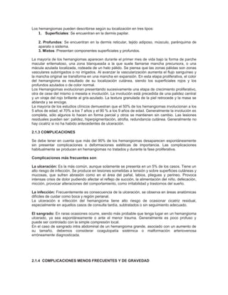 Los hemangiomas pueden describirse según su localización en tres tipos:
    1. Superficiales: Se encuentran en la dermis papilar.

    2. Profundos: Se encuentran en la dermis reticular, tejido adiposo, músculo, parénquima de
    aparato o sistema.
    3. Mixtos: Presentan componentes superficiales y profundos.

La mayoría de los hemangiomas aparecen durante el primer mes de vida bajo la forma de parche
macular eritematoso, una zona blanqueada a la que suele llamarse mancha precursora, o una
mácula azulada localizada, rodeada de un halo pálido. Se piensa que las zonas pálidas son zonas
vasculares subirrigados o no irrigados. Al avanzar la vascularización aumenta el flujo sanguíneo y
la mancha original se transforma en una mancha en expansión. En esta etapa proliferativa, el color
del hemangioma es resultado de su localización cutánea, siendo los superficiales rojos y los
profundos azulados o de color normal.
Los Hemangiomas evolucionan presentando sucesivamente una etapa de crecimiento proliferativo,
otra de cese del mismo o meseta e involución. La involución está precedida de una palidez central
y un viraje del rojo brillante al gris-azulado. La textura granulada de la piel retrocede y la masa se
ablanda y se encoge.
La mayoría de los estudios clínicos demuestran que el 50% de los hemangiomas involucionan a los
5 años de edad; el 70% a los 7 años y el 90 % a los 9 años de edad. Generalmente la involución es
completa, sólo algunos lo hacen en forma parcial y otros se mantienen sin cambio. Las lesiones
residuales pueden ser: palidez, hiperpigmentación, atrofia, redundancia cutánea. Generalmente no
hay cicatriz si no ha habido antecedentes de ulceración.

2.1.3 COMPLICACIONES

Se debe tener en cuenta que más del 90% de los hemangiomas desaparecen espontáneamente
sin presentar complicaciones o deformaciones estéticas de importancia. Las complicaciones
habitualmente se producen en hemangiomas no tratados y durante la fase proliferativa.

Complicaciones más frecuentes son:

La ulceración: Es la más común, aunque solamente se presenta en un 5% de los casos. Tiene un
alto riesgo de infección. Se produce en lesiones sometidas a tensión y sobre superficies cutáneas y
mucosas, que sufren abrasión como en el área del pañal, labios, pliegues y perineo. Provoca
intensas crisis de dolor pudiendo afectar el reflejo de succión, la alimentación del niño, defecación,
micción, provocar alteraciones del comportamiento, como irritabilidad y trastornos del sueño.

La infección: Frecuentemente es consecuencia de la ulceración, se observa en áreas anatómicas
difíciles de cuidar como boca y región perianal.
La ulceración e infección del hemangioma tiene alto riesgo de ocasionar cicatriz residual,
especialmente en aquellos casos de consulta tardía, subtratados o sin seguimiento adecuado.

El sangrado: En raras ocasiones ocurre, siendo más probable que tenga lugar en un hemangioma
ulcerado, ya sea espontáneamente o ante el menor trauma. Generalmente es poco profuso y
puede ser controlado con la simple compresión local.
En el caso de sangrado intra abdominal de un hemangioma grande, asociado con un aumento de
su tamaño, debemos considerar coagulopatía sistémica o malformación arteriovenosa
erróneamente diagnosticada.




2.1.4 COMPLICACIONES MENOS FRECUENTES Y DE GRAVEDAD
 